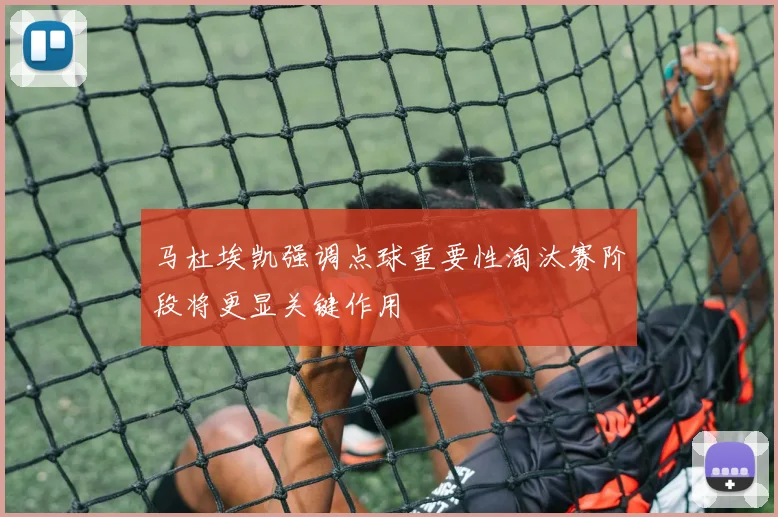 马杜埃凯强调点球重要性淘汰赛阶段将更显关键作用