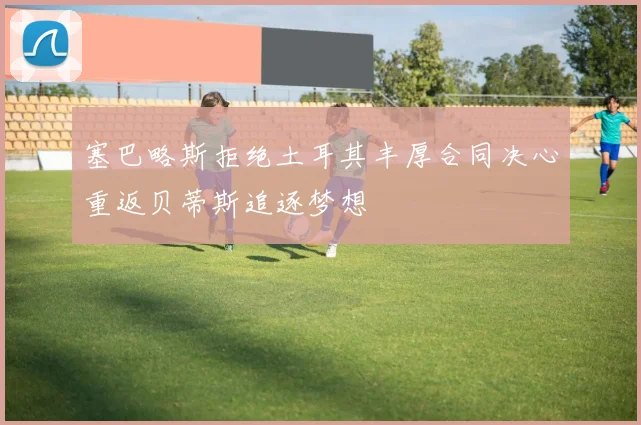 塞巴略斯拒绝土耳其丰厚合同决心重返贝蒂斯追逐梦想