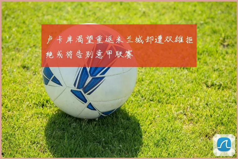 卢卡库渴望重返米兰城却遭双雄拒绝或将告别意甲联赛