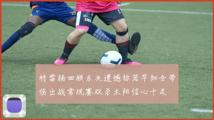特雷杨回顾东决遗憾称若早知会带伤出战常规赛双杀太阳信心十足