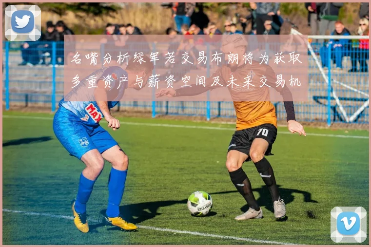 名嘴分析绿军若交易布朗将为获取多重资产与薪资空间及未来交易机会