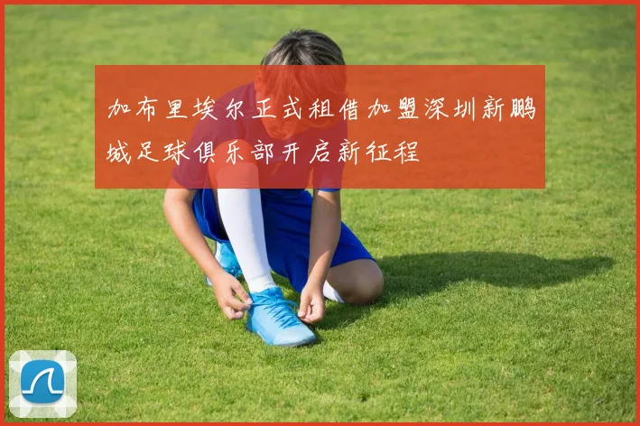 加布里埃尔正式租借加盟深圳新鹏城足球俱乐部开启新征程