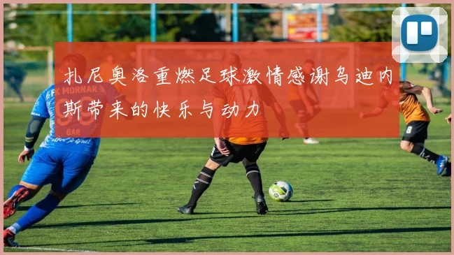 扎尼奥洛重燃足球激情感谢乌迪内斯带来的快乐与动力