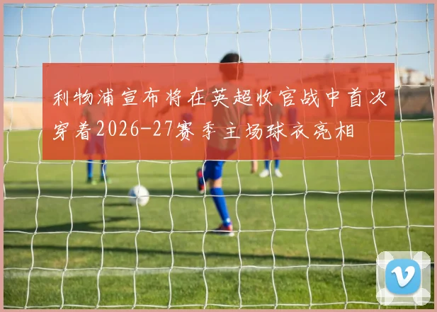 利物浦宣布将在英超收官战中首次穿着2026-27赛季主场球衣亮相