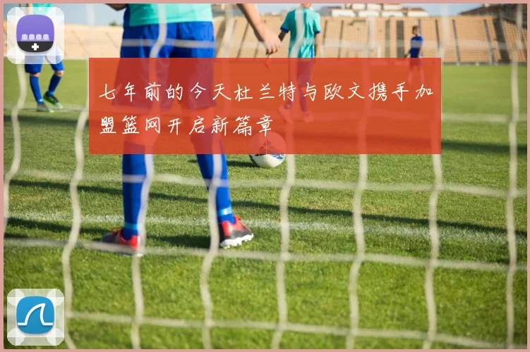 七年前的今天杜兰特与欧文携手加盟篮网开启新篇章